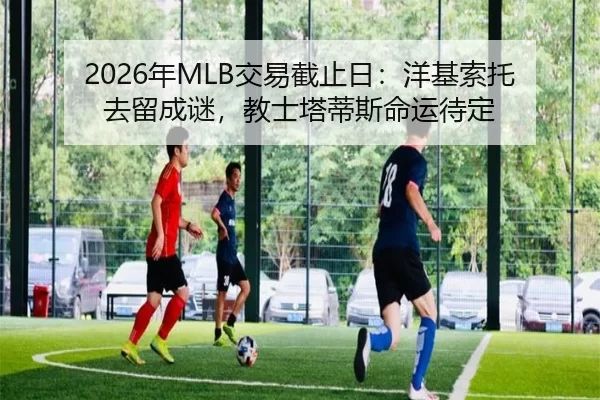 2026年MLB交易截止日：洋基索托去留成谜，教士塔蒂斯命运待定